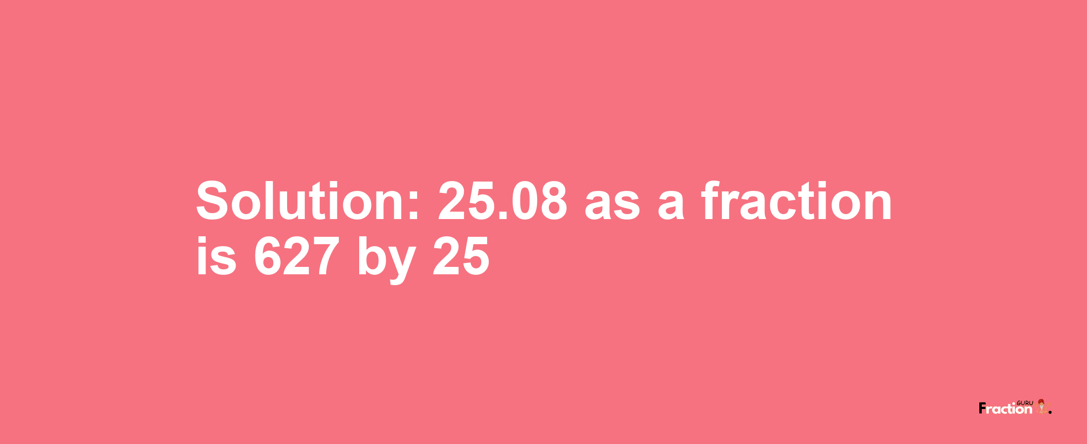 Solution:25.08 as a fraction is 627/25
